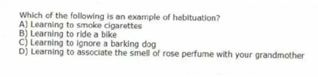 Which of the following is an example of habituation?
A) Learning to smoke cigarettes
B) Learning to ride a bike
C) Learning to ignore a barking dog
D) Learning to associate the smell of rose perfume with your grandmother