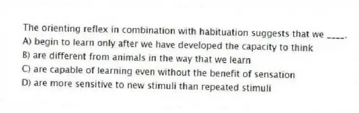 The orienting reflex in combination with habituation suggests that we ____.
A) begin to learn only after we have developed the capacity to think
B) are different from animals in the way that we learn
C) are capable of learning even without the benefit of sensation
D) are more sensitive to new stimuli than repeated stimuli