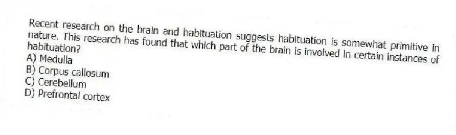 Recent research on the brain and habituation suggests habituation is somewhat primitive in nature. This research has found that which part of the brain is involved in certain instances of habituation?
A) Medulla
B) Corpus callosum
C) Cerebellum
D) Prefrontal cortex
