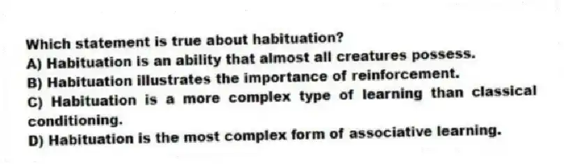 Which statement is true about habituation?
A) Habituation is an ability that almost all creatures possess.
B) Habituation illustrates the importance of reinforcement.
C) Habituation is a more complex type of learning than classical conditioning.
D) Habituation is the most complex form of associative learning.