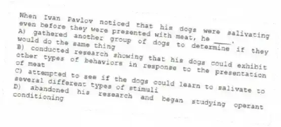 When Ivan Pavlov noticed that his dogs were salivating even before they were presented with meat, he ____.
A) gathered another group of dogs to determine if they would do the same thing
B) conducted research showing that his dogs could exhibit other types of behaviors in response to the presentation of meat
C) attempted to see if the dogs could learn to salivate to several different types of stimuli
D) abandoned his research and began studying operant conditioning