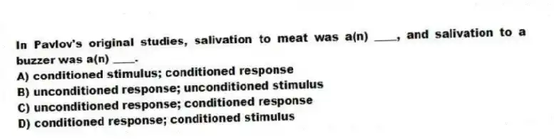 In Pavlov's original studies, salivation to meat was a(n) ____, and salivation to a buzzer was a(n) ____.
A) conditioned stimulus; conditioned response
B) unconditioned response; unconditioned stimulus
C) unconditioned response; conditioned response
D) conditioned response; conditioned stimulus