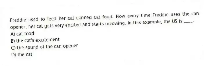 Freddie used to feed her cat canned cat food. Now every time Freddie uses the can opener, her cat gets very excited and starts meowing. In this example, the US is ____.
A) cat food
B) the cat's excitement
C) the sound of the can opener
D) the cat