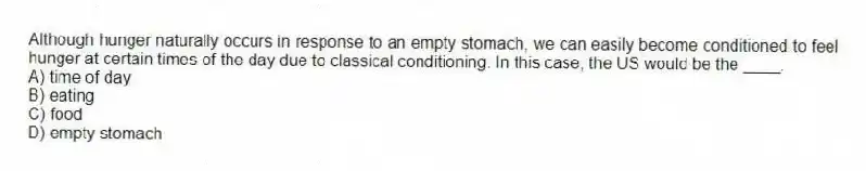 Although hunger naturally occurs in response to an empty stomach, we can easily become conditioned to feel hunger at certain times of the day due to classical conditioning. In this case, the US would be the ____.
A) time of day
B) eating
C) food
D) empty stomach