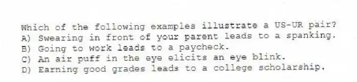 Which of the following examples illustrate a US-UR pair?
A) Swearing in front of your parent leads to a spanking.
B) Going to work leads to a paycheck.
C) An air puff in the eye elicits an eye blink.
D) Earning good grades leads to a college scholarship.