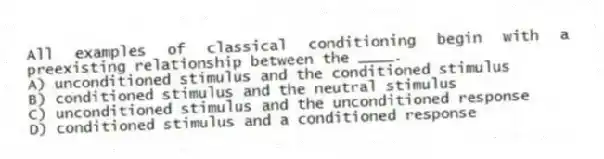 All examples of classical conditioning begin with a preexisting relationship between the ____.
A) unconditioned stimulus and the conditioned stimulus
B) conditioned stimulus and the neutral stimulus
C) unconditioned stimulus and the unconditioned response
D) conditioned stimulus and a conditioned response