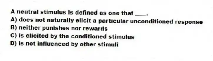 A neutral stimulus is defined as one that ____.
A) does not naturally elicit a particular unconditioned response
B) neither punishes nor rewards
C) is elicited by the conditioned stimulus
D) is not influenced by other stimuli