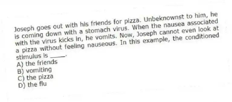 Joseph goes out with his friends for pizza. Unbeknownst to him, he is coming down with a stomach virus. When the nausea associated with the virus kicks in, he vomits. Now, Joseph cannot even look at a pizza without feeling nauseous. In this example, the conditioned stimulus is ____.
A) the friends
B) vomiting
C) the pizza
D) the flu