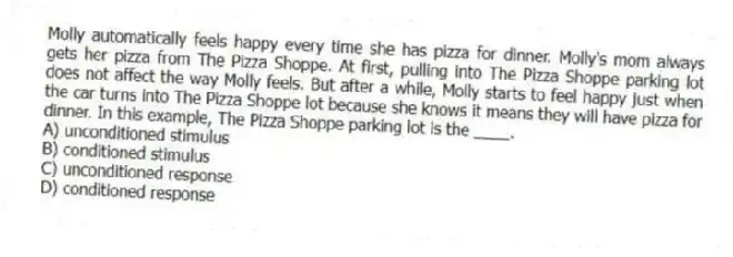 Molly automatically feels happy every time she has pizza for dinner. Molly's mom always gets her pizza from The Pizza Shoppe. At first, pulling into The Pizza Shoppe parking lot does not affect the way Molly feels. But after a while, Molly starts to feel happy just when the car turns into The Pizza Shoppe lot because she knows it means they will have pizza for dinner. In this example, The Pizza Shoppe parking lot is the ____.
A) unconditioned stimulus
B) conditioned stimulus
C) unconditioned response
D) conditioned response