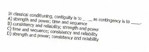 In classical conditioning, contiguity is to ____ as contingency is to ____.
A) strength and power; time and sequence
B) consistency and reliability; strength and power
C) time and sequence; consistency and reliability
D) strength and power; consistency and reliability