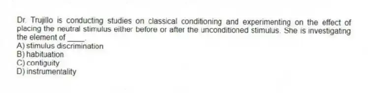 Dr. Trujillo is conducting studies on classical conditioning and experimenting on the effect of placing the neutral stimulus either before or after the unconditioned stimulus. She is investigating the element of ____.
A) stimulus discrimination
B) habituation
C) contiguity
D) instrumentality