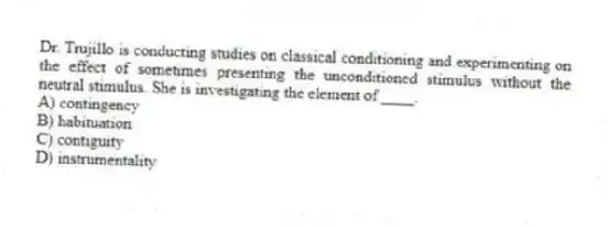 Dr. Trujillo is conducting studies on classical conditioning and experimenting on the effect of sometimes presenting the unconditioned stimulus without the neutral stimulus. She is investigating the element of ____.
A) contingency
B) habituation
C) contiguity
D) instrumentality