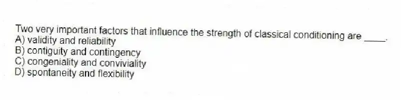 Two very important factors that influence the strength of classical conditioning are ____.
A) validity and reliability
B) contiguity and contingency
C) congeniality and conviviality
D) spontaneity and flexibility