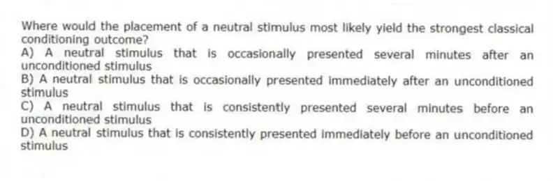 Where would the placement of a neutral stimulus most likely yield the strongest classical conditioning outcome?
A) A neutral stimulus that is occasionally presented several minutes after an unconditioned stimulus
B) A neutral stimulus that is occasionally presented immediately after an unconditioned stimulus
C) A neutral stimulus that is consistently presented several minutes before an unconditioned stimulus
D) A neutral stimulus that is consistently presented immediately before an unconditioned stimulus