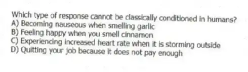Which type of response cannot be classically conditioned in humans?
A) Becoming nauseous when smelling garlic
B) Feeling happy when you smell cinnamon
C) Experiencing increased heart rate when it is storming outside
D) Quitting your job because it does not pay enough