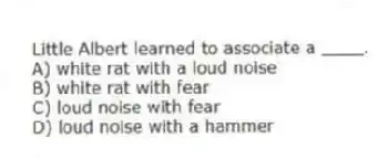 Little Albert learned to associate a ____.
A) white rat with a loud noise
B) white rat with fear
C) loud noise with fear
D) loud noise with a hammer