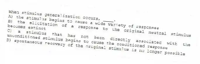 When stimulus generalization occurs, ____.
A) the stimulus begins to cause a wide variety of responses
B) the elicitation of a response to the original neutral stimulus becomes extinct
C) a stimulus that has not been directly associated with the unconditioned stimulus begins to cause the conditioned response
D) spontaneous recovery of the original stimulus is no longer possible