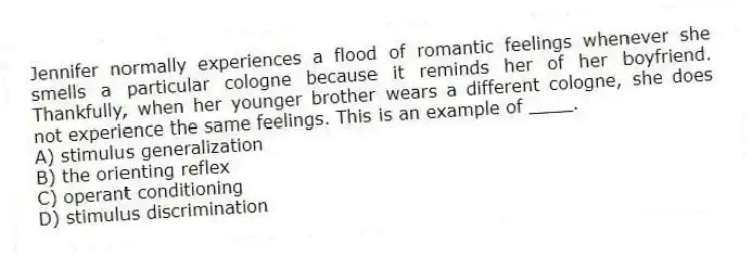 Jennifer normally experiences a flood of romantic feelings whenever she smells a particular cologne because it reminds her of her boyfriend. Thankfully, when her younger brother wears a different cologne, she does not experience the same feelings. This is an example of ____.
A) stimulus generalization
B) the orienting reflex
C) operant conditioning
D) stimulus discrimination