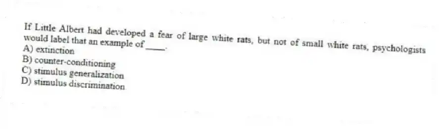If Little Albert had developed a fear of large white rats, but not of small white rats, psychologists would label that an example of ____.
A) extinction
B) counter-conditioning
C) stimulus generalization
D) stimulus discrimination