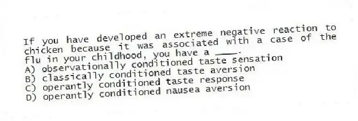 If you have developed an extreme negative reaction to chicken because it was associated with a case of the flu in your childhood, you have a ____.
A) observationally conditioned taste sensation
B) classically conditioned taste aversion
C) operantly conditioned taste response
D) operantly conditioned nausea aversion