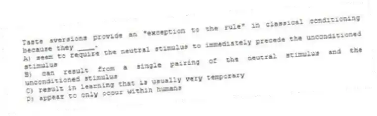 Taste aversions provide an "exception to the rule" in classical conditioning because they ____.
A) seem to require the neutral stimulus to immediately precede the unconditioned stimulus
B) can result from a single pairing of the neutral stimulus and the unconditioned stimulus
C) result in learning that is usually very temporary
D) appear to only occur within humans