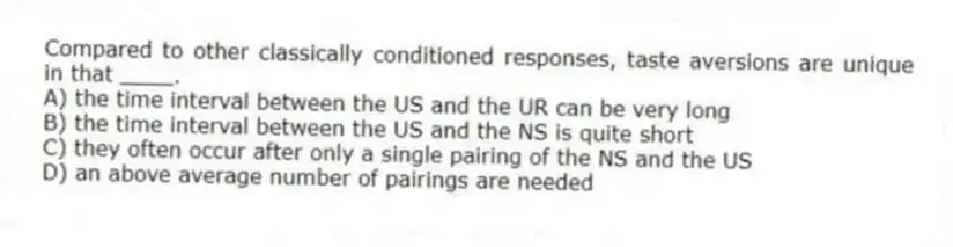 Compared to other classically conditioned responses, taste aversions are unique in that ____.
A) the time interval between the US and the UR can be very long
B) the time interval between the US and the NS is quite short
C) they often occur after only a single pairing of the NS and the US
D) an above average number of pairings are needed