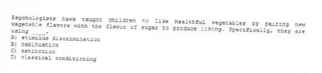 Psychologists have taught children to like healthful vegetables by pairing new vegetable flavors with the flavor of sugar to produce liking. Specifically, they are using ____.
A) stimulus discrimination
B) habituation
C) extinction
D) classical conditioning