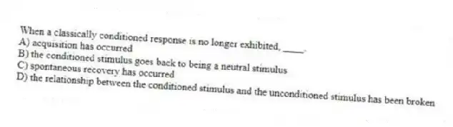 When a classically conditioned response is no longer exhibited, ____.
A) acquisition has occurred
B) the conditioned stimulus goes back to being a neutral stimulus
C) spontaneous recovery has occurred
D) the relationship between the conditioned stimulus and the unconditioned stimulus has been broken