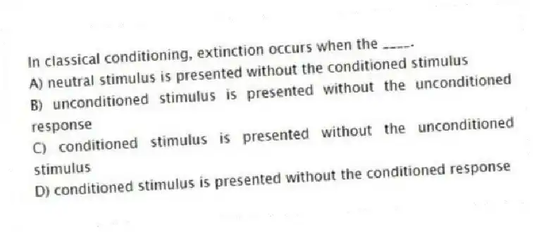 In classical conditioning, extinction occurs when the ____.
A) neutral stimulus is presented without the conditioned stimulus
B) unconditioned stimulus is presented without the unconditioned response
C) conditioned stimulus is presented without the unconditioned stimulus
D) conditioned stimulus is presented without the conditioned response