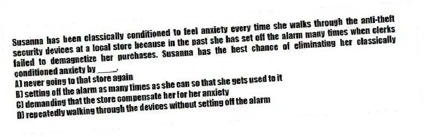 Susanna has been classically conditioned to feel anxiety every time she walks through the anti-theft security devices at a local store because in the past she has set off the alarm many times when clerks failed to demagnetize her purchases. Susanna has the best chance of eliminating her classically conditioned anxiety by ____.
A) never going to that store again
B) setting off the alarm as many times as she can so that she gets used to it
C) demanding that the store compensate her for her anxiety
D) repeatedly walking through the devices without setting off the alarm