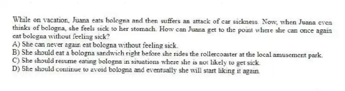 While on vacation, Juana eats bologna and then suffers an attack of car sickness. Now, when Juana even thinks of bologna, she feels sick to her stomach. How can Juana get to the point where she can once again eat bologna without feeling sick?
A) She can never again eat bologna without feeling sick.
B) She should eat a bologna sandwich right before she rides the rollercoaster at the local amusement park.
C) She should resume eating bologna in situations where she is not likely to get sick.
D) She should continue to avoid bologna and eventually she will start liking it again.