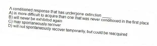 A conditioned response that has undergone extinction ____.
A) is more difficult to acquire than one that was never conditioned in the first place
B) will never be exhibited again
C) may spontaneously recover
D) will not spontaneously recover temporarily, but could be reacquired