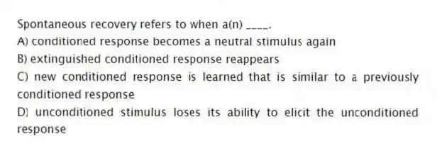 Spontaneous recovery refers to when a(n) ____.
A) conditioned response becomes a neutral stimulus again
B) extinguished conditioned response reappears
C) new conditioned response is learned that is similar to a previously conditioned response
D) unconditioned stimulus loses its ability to elicit the unconditioned response