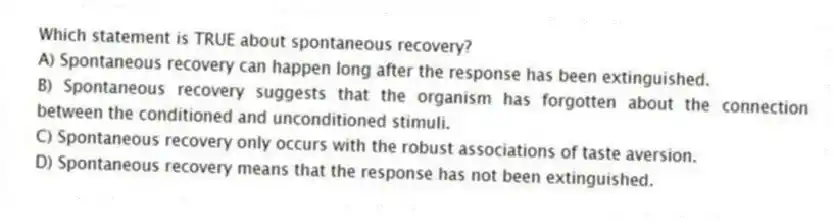 Which statement is TRUE about spontaneous recovery?
A) Spontaneous recovery can happen long after the response has been extinguished.
B) Spontaneous recovery suggests that the organism has forgotten about the connection between the conditioned and unconditioned stimuli.
C) Spontaneous recovery only occurs with the robust associations of taste aversion.
D) Spontaneous recovery means that the response has not been extinguished.