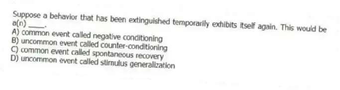 Suppose a behavior that has been extinguished temporarily exhibits itself again. This would be a(n) ____.
A) common event called negative conditioning
B) uncommon event called counter-conditioning
C) common event called spontaneous recovery
D) uncommon event called stimulus generalization