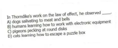 In Thorndike's work on the law of effect, he observed ____.
A) dogs salivating to meat and bells
B) humans learning how to work with electronic equipment
C) pigeons pecking at round disks
D) cats learning how to escape a puzzle box