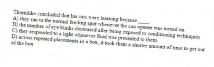 Thorndike concluded that his cats were learning because ____.
A) they ran to the normal feeding spot whenever the can opener was turned on
B) the number of eye blinks decreased after being exposed to conditioning techniques
C) they responded to a light whenever food was presented to them
D) across repeated placements in a box, it took them a shorter amount of time to get out of the box