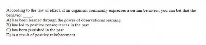 According to the law of effect, if an organism commonly expresses a certain behavior, you can bet that the behavior ____.
A) has been learned through the power of observational learning
B) has led to positive consequences in the past
C) has been punished in the past
D) is a result of positive reinforcement
