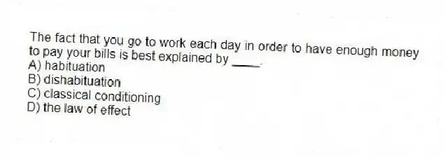 The fact that you go to work each day in order to have enough money to pay your bills is best explained by ____.
A) habituation
B) dishabituation
C) classical conditioning
D) the law of effect