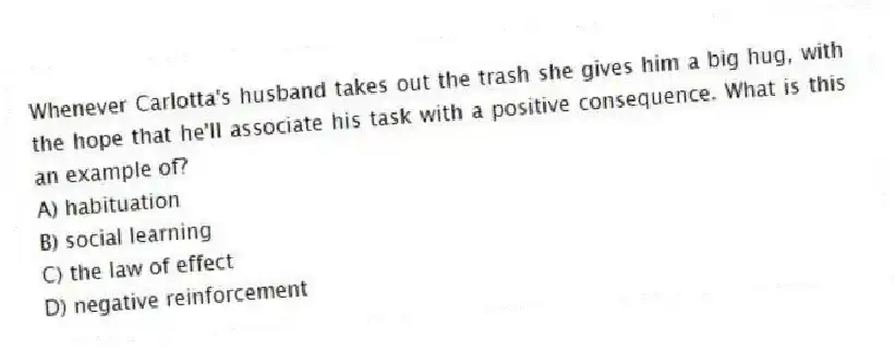 Whenever Carlotta's husband takes out the trash she gives him a big hug, with the hope that he'll associate his task with a positive consequence. What is this an example of?
A) habituation
B) social learning
C) the law of effect
D) negative reinforcement