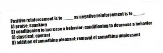 Positive reinforcement is to ____ as negative reinforcement is to ____.
A) praise; spanking
B) conditioning to increase a behavior; conditioning to decrease a behavior
C) classical; operant
D) addition of something pleasant; removal of something unpleasant
