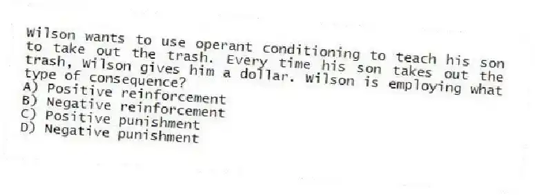 Wilson wants to use operant conditioning to teach his son to take out the trash. Every time his son takes out the trash, Wilson gives him a dollar. Wilson is employing what type of consequence?
A) Positive reinforcement
B) Negative reinforcement
C) Positive punishment
D) Negative punishment