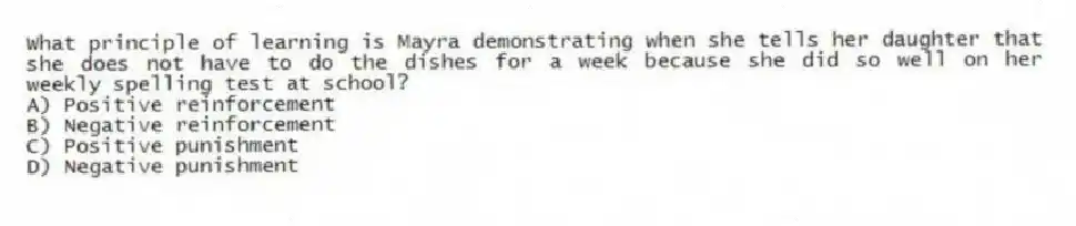 What principle of learning is Mayra demonstrating when she tells her daughter that she does not have to do the dishes for a week because she did so well on her weekly spelling test at school?
A) Positive reinforcement
B) Negative reinforcement
C) Positive punishment
D) Negative punishment