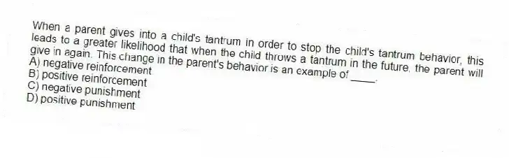 When a parent gives into a child's tantrum in order to stop the child's tantrum behavior, this leads to a greater likelihood that when the child throws a tantrum in the future, the parent will give in again. This change in the parent's behavior is an example of ____.
A) negative reinforcement
B) positive reinforcement
C) negative punishment
D) positive punishment