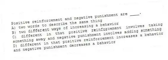 Positive reinforcement and negative punishment are ____.
A) two words to describe the same thing
B) two different ways of increasing a behavior
C) different in that positive reinforcement involves taking something away and negative punishment involves adding something
D) different in that positive reinforcement increases a behavior and negative punishment decreases a behavior