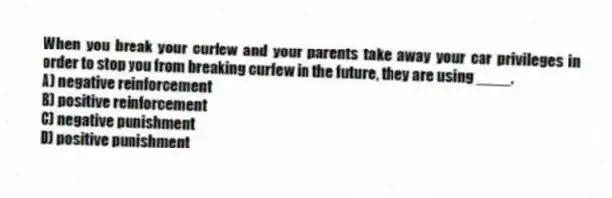 When you break your curfew and your parents take away your car privileges in order to stop you from breaking curfew in the future, they are using ____.
A) negative reinforcement
B) positive reinforcement
C) negative punishment
D) positive punishment