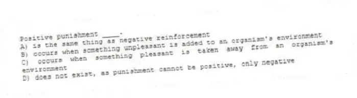 Positive punishment ____.
A) is the same thing as negative reinforcement
B) occurs when something unpleasant is added to an organism's environment
C) occurs when something pleasant is taken away from an organism's environment
D) does not exist, as punishment cannot be positive, only negative