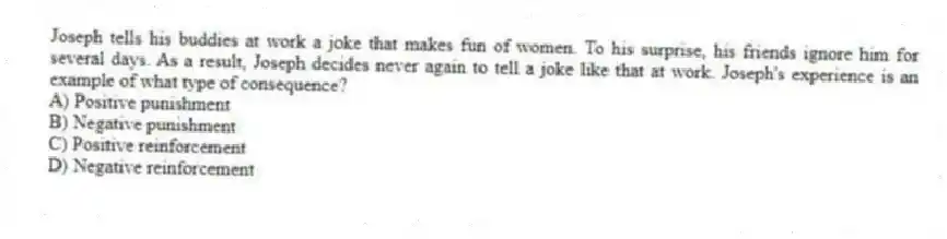 Joseph tells his buddies at work a joke that makes fun of women. To his surprise, his friends ignore him for several days. As a result, Joseph decides never again to tell a joke like that at work. Joseph's experience is an example of what type of consequence?
A) Positive punishment
B) Negative punishment
C) Positive reinforcement
D) Negative reinforcement