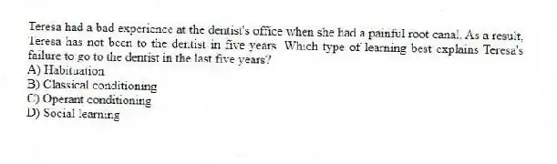 Teresa had a bad experience at the dentist's office when she had a painful root canal. As a result, Teresa has not been to the dentist in five years. Which type of learning best explains Teresa's failure to go to the dentist in the last five years?
A) Habituation
B) Classical conditioning
C) Operant conditioning
D) Social learning