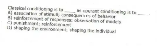 Classical conditioning is to ____ as operant conditioning is to ____.
A) association of stimuli; consequences of behavior
B) reinforcement of responses; observation of models
C) punishment; reinforcement
D) shaping the environment; shaping the individual